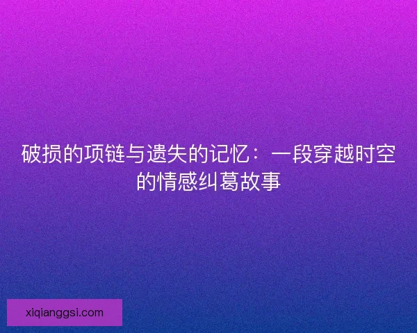 破损的项链与遗失的记忆：一段穿越时空的情感纠葛故事