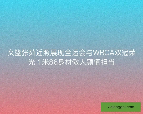 女篮张茹近照展现全运会与WBCA双冠荣光 1米86身材傲人颜值担当
