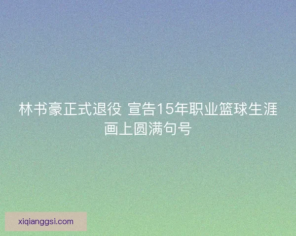 林书豪正式退役 宣告15年职业篮球生涯画上圆满句号