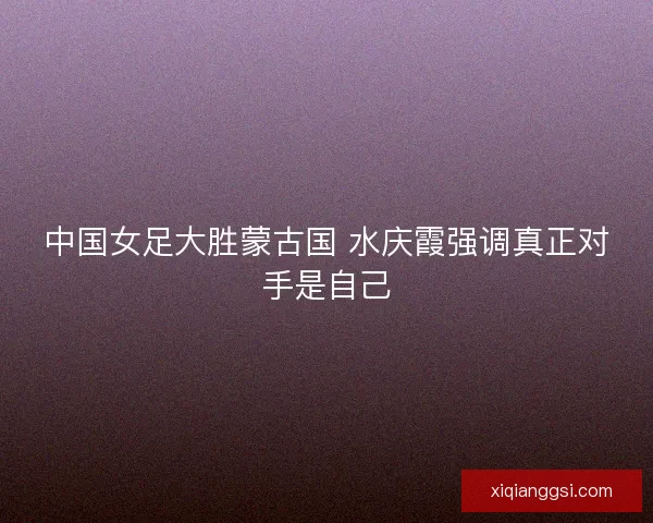 中国女足大胜蒙古国 水庆霞强调真正对手是自己