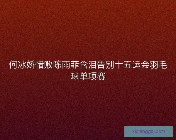 何冰娇惜败陈雨菲含泪告别十五运会羽毛球单项赛