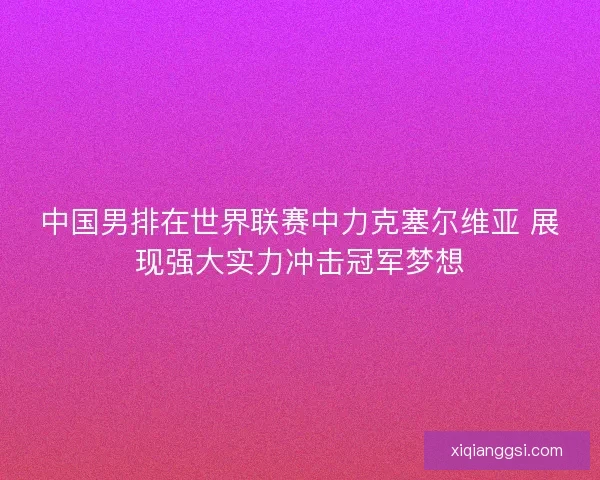 中国男排在世界联赛中力克塞尔维亚 展现强大实力冲击冠军梦想