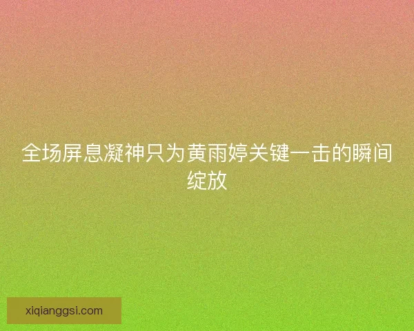 全场屏息凝神只为黄雨婷关键一击的瞬间绽放
