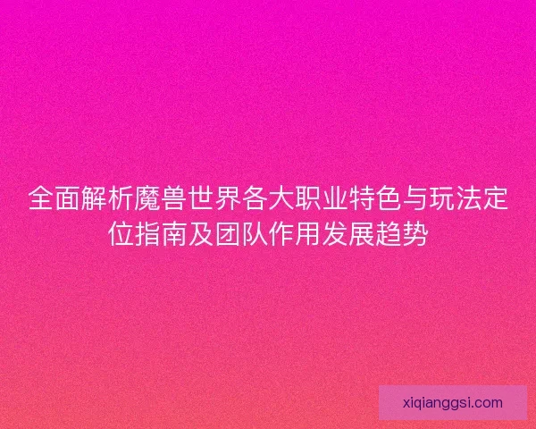 全面解析魔兽世界各大职业特色与玩法定位指南及团队作用发展趋势