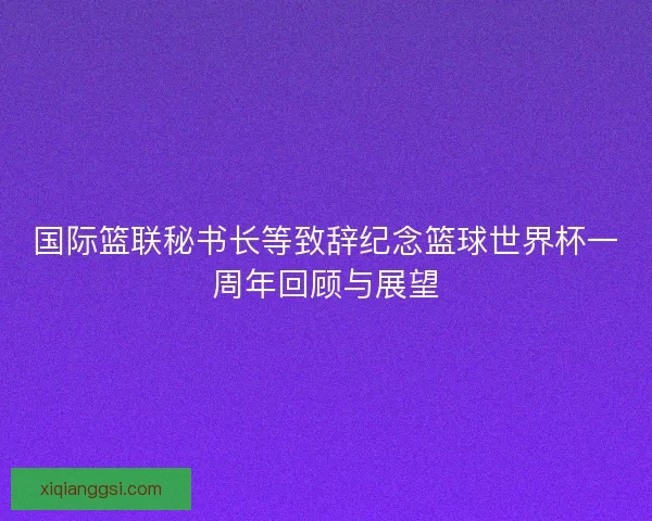 国际篮联秘书长等致辞纪念篮球世界杯一周年回顾与展望